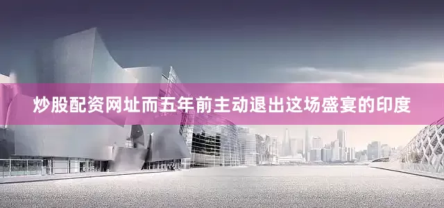 炒股配资网址而五年前主动退出这场盛宴的印度