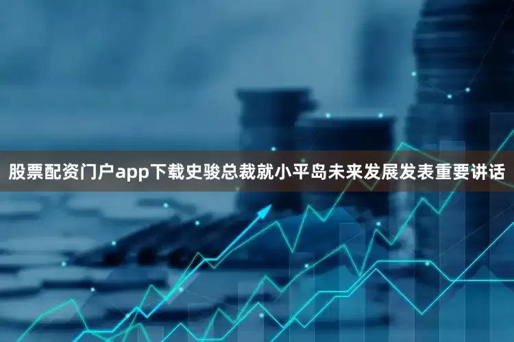 股票配资门户app下载史骏总裁就小平岛未来发展发表重要讲话