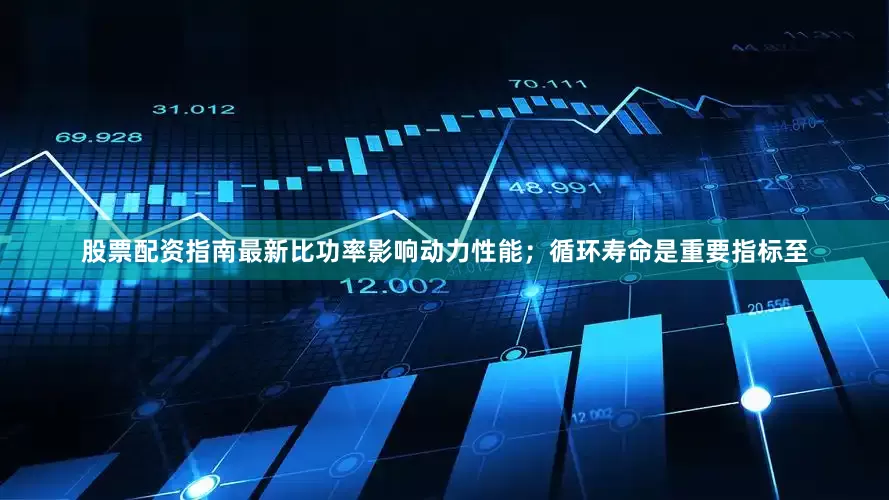 股票配资指南最新比功率影响动力性能；循环寿命是重要指标至