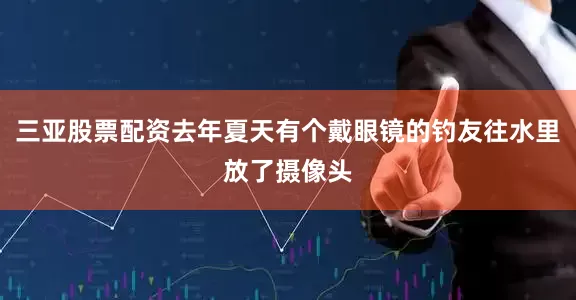 三亚股票配资去年夏天有个戴眼镜的钓友往水里放了摄像头