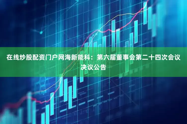 在线炒股配资门户网海新能科：第六届董事会第二十四次会议决议公告