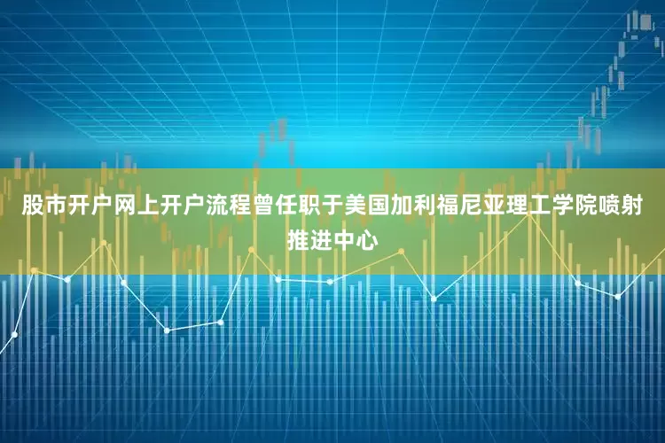股市开户网上开户流程曾任职于美国加利福尼亚理工学院喷射推进中心
