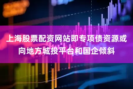 上海股票配资网站即专项债资源或向地方城投平台和国企倾斜