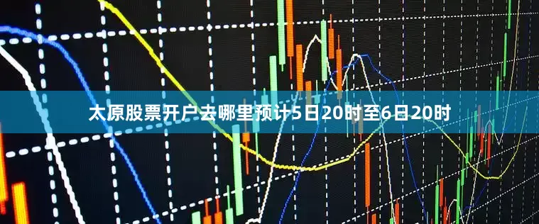 太原股票开户去哪里预计5日20时至6日20时