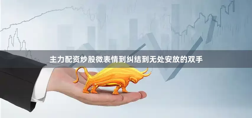主力配资炒股微表情到纠结到无处安放的双手