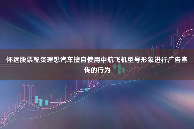怀远股票配资理想汽车擅自使用中航飞机型号形象进行广告宣传的行为