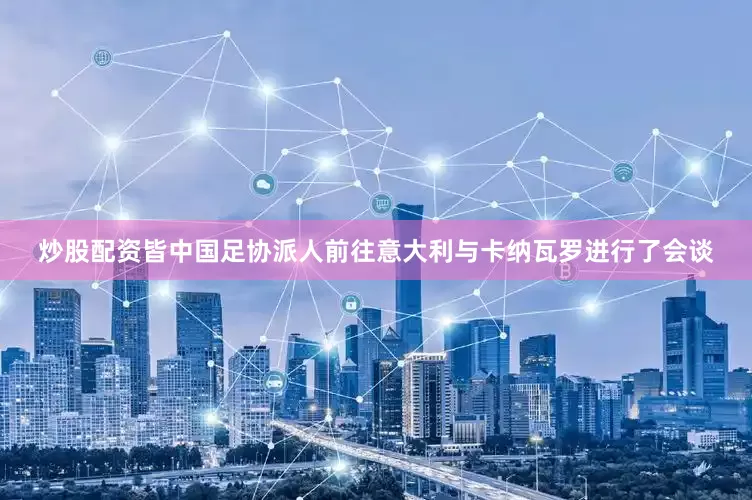 炒股配资皆中国足协派人前往意大利与卡纳瓦罗进行了会谈