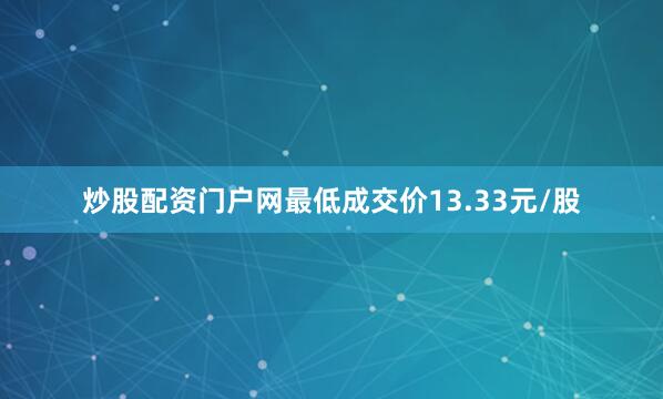 炒股配资门户网最低成交价13.33元/股